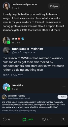 Tumblr user tsarina-anadyomene: it really is quite bad for your military to have an image of itself as a warrior class. what you really want is for your soldiers to think of themselves as boring professionals who will fill out a report form if someone gets a little too warrior ethos out there

Tumblr user gsot: [Screenshot of Bluesky user Ruth Baader-Meinhoff @sm-6.bluesky.social: the lesson of WWII is that aesthetic warrior cult societies get their shit rocked by school teachers and store clerks who'd much rather be doing anything else]

Tumblr user drmajalis: [Screenshot of Bluesky user William B. Fuckley @opinionhaver.bsky.social: one of the oldest running dialogues in history is "war is a massively complicated political, bureaucratic and logistical endeavour" vs. "fuck you pussy, war is when you're a fucking badass, oh shit I lost"]