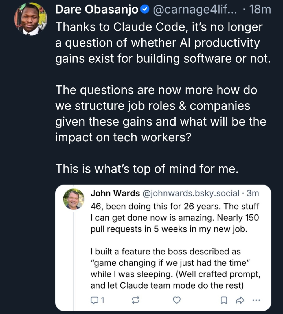 Dare Obasanjo
Thanks to Claude Code, it's no longer a question of whether Al productivity gains exist for building software or not.
The questions are now more how do we structure job roles & companies given these gains and what will be the impact on tech workers?
This is what's top of mind for me.
John Wards @johnwards.bsky.social.
46, been doing this for 26 years. The stuff I can get done now is amazing. Nearly 150 pull requests in 5 weeks in my new job.
I built a feature the boss described as "game changing if we just had the time" while I was sleeping. (Well crafted prompt, and let Claude team mode do the rest)