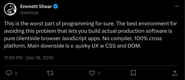eshear tweets: This is the worst part of programming for sure. The best environment for avoiding this problem that lets you build actual production software is pure clientside browser JavaScript apps. No compiler, 100% cross platform. Main downside is v. quirky UX w CSS and DOM.