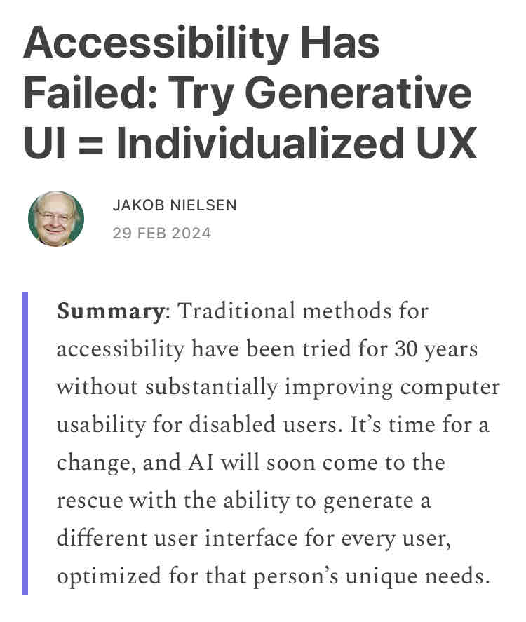 Accessibility Has Failed: Try Generative UI = Individualized UX  JAKOB NIELSEN 29 FEB 2024   Summary: Traditional methods for accessibility have been tried for 30 years without substantially improving computer usability for disabled users. It’s time for a change, and AI will soon come to the rescue with the ability to generate a different user interface for every user, optimized for that person’s unique needs.