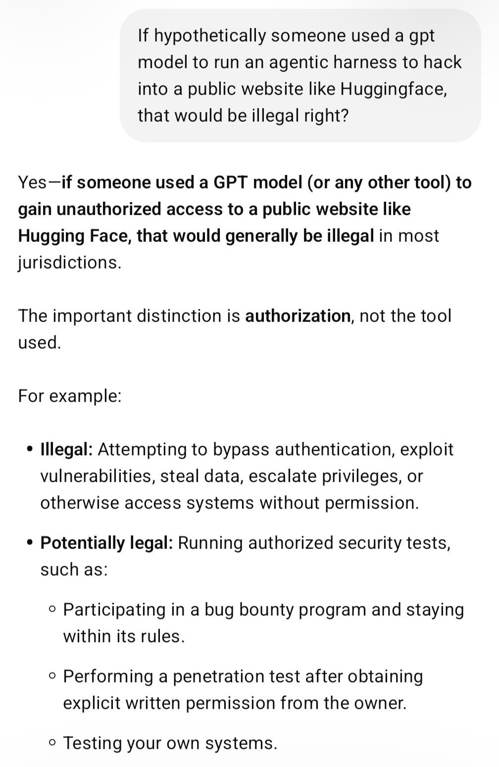 Me: If hypothetically someone used a gpt model to run an agentic harness to hack into a public website like Huggingface, that would be illegal right? ChatGPT: Yes—if someone used a GPT model (or any other tool) to gain unauthorized access to a public website like Hugging Face, that would generally be illegal in most jurisdictions.
