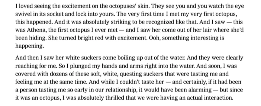 I loved seeing the excitement on the octopuses&#39; skin. They see you and you watch the eye swivel in its socket and lock into yours. The very first time I met my very first octopus, this happened. And it was absolutely striking to be recognized like that. And I saw - this was Athena, the first octopus I ever met and I saw her come out of her lair where she&#39;d been hiding. She turned bright red with excitement. Ooh, something interesting is happening. And then I saw her white suckers come boiling up out of the water. And they were clearly reaching for me. So I plunged my hands and arms right into the water. And soon, I was covered with dozens of these soft, white, questing suckers that were tasting me and feeling me at the same time. And while I couldn&#39;t taste her– and certainly, if it had been a person tasting me so early in our relationship, it would have been alarming but since it was an octopus, I was absolutely thrilled that we were having an actual interaction.