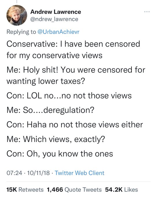 Conservative: I have been censored for my conservative views. Me: Holy shit! You were censored forwanting lower taxes? Con: LOL no...no not those views. Me: So....deregulation? Con: Haha no not those views either. Me: Which views, exactly? Con: Oh, you know the ones