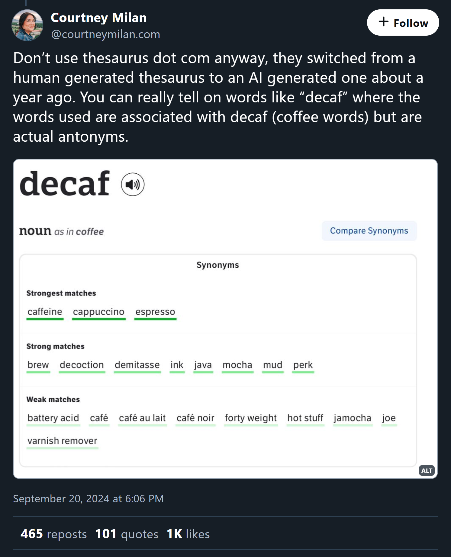 Courtney Milan says on bluesky: Don’t use thesaurus dot com anyway, they switched from a human generated thesaurus to an AI generated one about a year ago. You can really tell on words like “decaf” where the words used are associated with decaf (coffee words) but are actual antonyms. - featuring a screenshot of the synonyms for decaf being caffiene, cappucino, and espresso