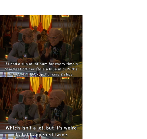 Quark motions his hand and tells Rom, "If I had a slip of latinum for every time a Starfleet officer stole a blue mid-1990s Dodge Ram pickup, I'd have 2 slips." He then continues, "Which isn't a lot, but it's weird that it happened twice."