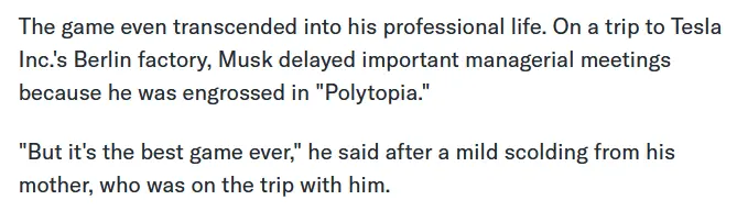 The game even transcended into his professional life. On a trip to Tesla Inc.&#39;s Berlin factory, Musk delayed important managerial meetings because he was engrossed in &quot;Polytopia.&quot; &quot;But it&#39;s the best game ever,&quot; he said after a mild scolding from his mother, who was on the trip with him.