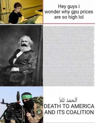 Three panel meme. The first panel shows a thin young person with glasses sitting behind an old laptop. The accompanying text: Hey Guys, I wonder why the GPU prices are so high LOL. Second panel shows Karl Marx with a wall of unreadable text right of him. The third panel shows a person behind a machine gun. They are wearing a balaclava, a green bandana and a Houthi patch. The text right of them reads: Death to America! In English and Praise be god in Arabic.