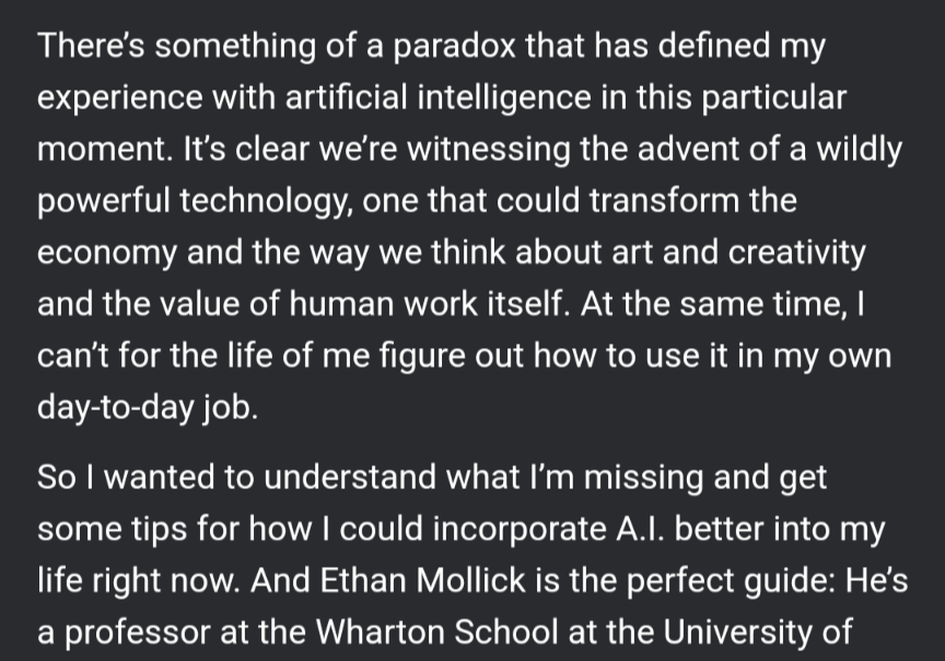 There's something of a paradox that has defined my experience with artificial intelligence in this particular moment. It's clear we're witnessing the advent of a wildly powerful technology, one that could transform the economy and the way we think about art and creativity and the value of human work itself. At the same time, can't for the life of me figure out how to use it in my own day-to-day job.So wanted to understand what I'm missing and get some tips for how could incorporate A.Il. better into my life right now. And Ethan Mollick is the perfect guide: He's a professor at the Wharton School