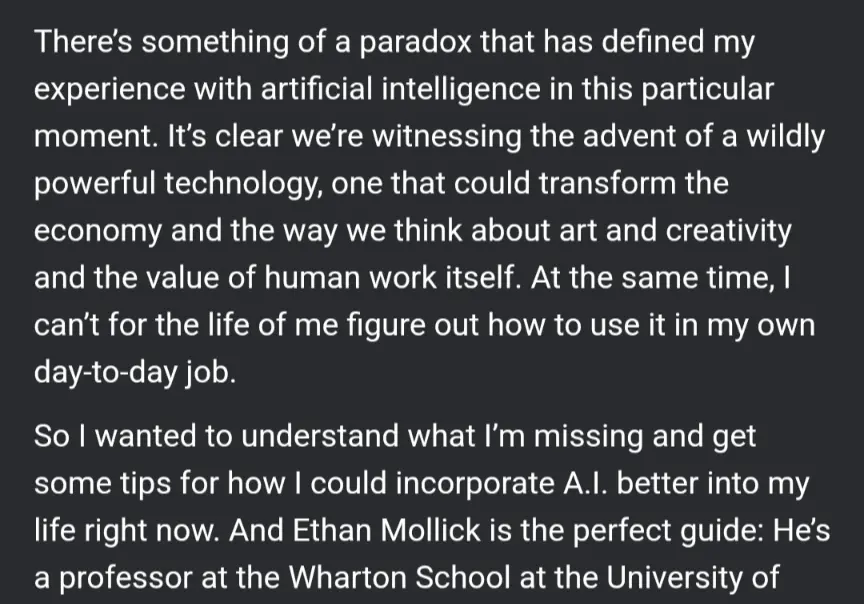 There&#39;s something of a paradox that has defined my experience with artificial intelligence in this particular moment. It&#39;s clear we&#39;re witnessing the advent of a wildly powerful technology, one that could transform the economy and the way we think about art and creativity and the value of human work itself. At the same time, can&#39;t for the life of me figure out how to use it in my own day-to-day job.
So wanted to understand what I&#39;m missing and get some tips for how could incorporate A.Il. better into my life right now. And Ethan Mollick is the perfect guide: He&#39;s a professor at the Wharton School