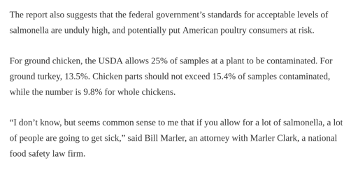 Clip from an article that says: "The report also suggests that the federal government’s standards for acceptable levels of salmonella are unduly high, and potentially put American poultry consumers at risk.  For ground chicken, the USDA allows 25% of samples at a plant to be contaminated. For ground turkey, 13.5%. Chicken parts should not exceed 15.4% of samples contaminated, while the number is 9.8% for whole chickens.  “I don’t know, but seems common sense to me that if you allow for a lot of salmonella, a lot of people are going to get sick,” said Bill Marler, an attorney with Marler Clark, a national food safety law firm."