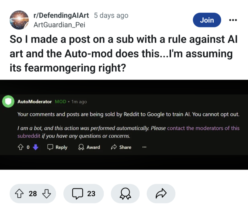 So I made a post on a sub with a rule against Al
art and the Auto-mod does this...I'm assuming its fearmongering right? automod: Your comments and posts are being sold by Reddit to Google to train Al. You cannot opt out.