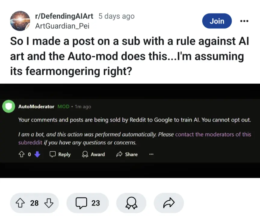 So I made a post on a sub with a rule against Al
art and the Auto-mod does this...I&#39;m assuming its fearmongering right? automod: Your comments and posts are being sold by Reddit to Google to train Al. You cannot opt out.