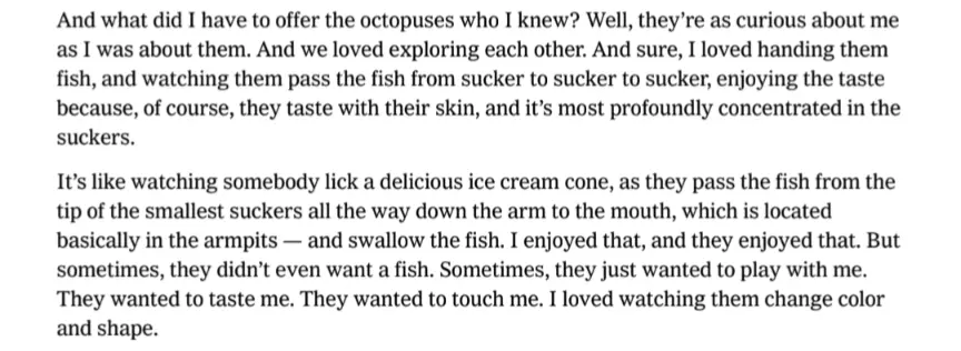 And what did I have to offer the octopuses who I knew? Well, they’re as curious about me as I was about them. And we loved exploring each other. And sure, I loved handing them fish, and watching them pass the fish from sucker to sucker to sucker, enjoying the taste because, of course, they taste with their skin, and it’s most profoundly concentrated in the suckers. It’s like watching somebody lick a delicious ice cream cone, as they pass the fish from the tip of the smallest suckers all the way down the arm to the mouth, which is located basically in the armpits — and swallow the fish. I enjoyed that, and they enjoyed that. But sometimes, they didn’t even want a fish. Sometimes, they just wanted to play with me. They wanted to taste me. They wanted to touch me. I loved watching them change color
and shape.