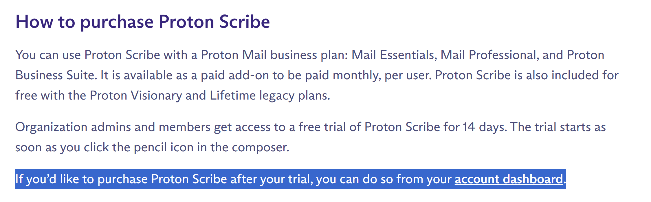 You can use Proton Scribe with a Proton Mail business plan: Mail Essentials, Mail Professional, and Proton Business Suite. It is available as a paid add-on to be paid monthly, per user. Proton Scribe is also included for free with the Proton Visionary and Lifetime legacy plans. Organization admins and members get access to a free trial of Proton Scribe for 14 days. The trial starts as soon as you click the pencil icon in the composer. If you’d like to purchase Proton Scribe after your trial, you can do so from your account dashboard.