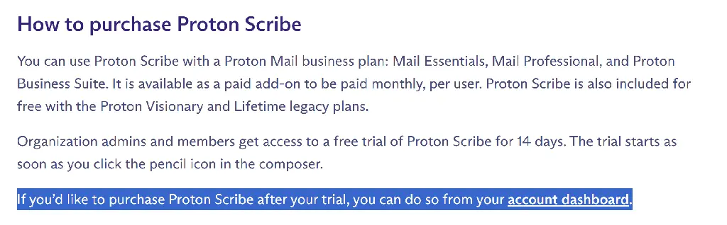 You can use Proton Scribe with a Proton Mail business plan: Mail Essentials, Mail Professional, and Proton Business Suite. It is available as a paid add-on to be paid monthly, per user. Proton Scribe is also included for free with the Proton Visionary and Lifetime legacy plans. Organization admins and members get access to a free trial of Proton Scribe for 14 days. The trial starts as soon as you click the pencil icon in the composer. If you’d like to purchase Proton Scribe after your trial, you can do so from your account dashboard.