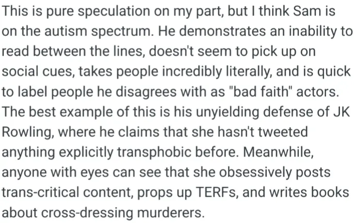 This is pure speculation on my part, but I think Sam is on the autism spectrum. He demonstrates an inability to read between the lines, doesn&#39;t seem to pick up on social cues, takes people incredibly literally, and is quick to label people he disagrees with as &quot;bad faith&quot; actors. The best example of this is his unyielding defense of JK Rowling, where he claims that she hasn&#39;t tweeted anything explicitly transphobic before. Meanwhile, anyone with eyes can see that she obsessively posts trans-critical content, props up TERFs, and writes books about cross-dressing murderers.