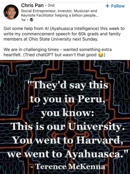 Chris Pan on insta: Got some help from AI (Ayahuasca Intelligence) this week to write my commencement speech for 60k grads and family members at OSU next Sunday. We are in challenging times - wanted something extra heartfelt. (Tried Chat-GPT but wasn't that good lol). "They'd say this to you in Peru, you know: This is our university. You went to Harvard, we went to Ayahuasca." -- Terence McKenna