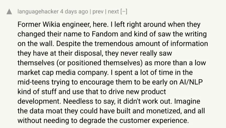 hackernews: post by languagehacker: Former Wikia engineer, here. I left right around when they changed their name to Fandom and kind of saw the writing on the wall. Despite the tremendous amount of information they have at their disposal, they never really saw themselves (or positioned themselves) as more than a low market cap media company. I spent a lot of time in the mid-teens trying to encourage them to be early on AI/NLP kind of stuff and use that to drive new product development. Needless to say, it didn&#39;t work out. Imagine the data moat they could have built and monetized, and all without needing to degrade the customer experience.