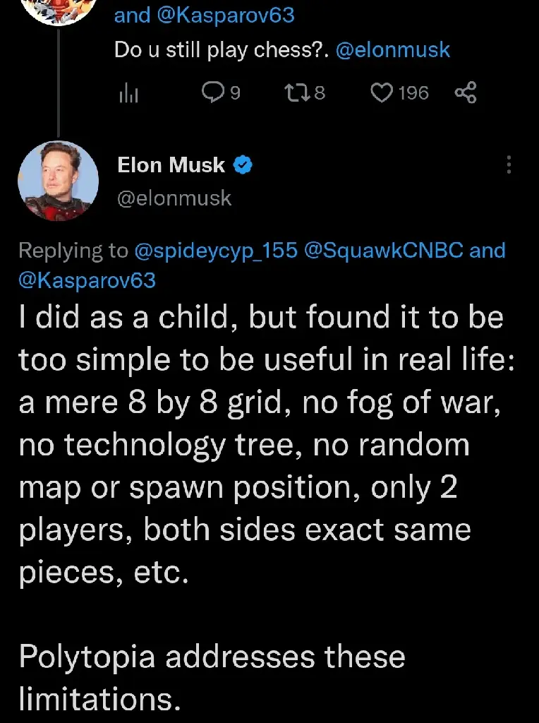 musk is asked if he still plays chess. in a tweet, he says &quot;I did as a child, but found it to be too simple to be useful in real life: a mere 8 by 8 grid, no fog of war, no technology tree, no random map or spawn position, only 2 players, both sides exact same pieces, etc. Polytopia addresses these limitations.&quot;