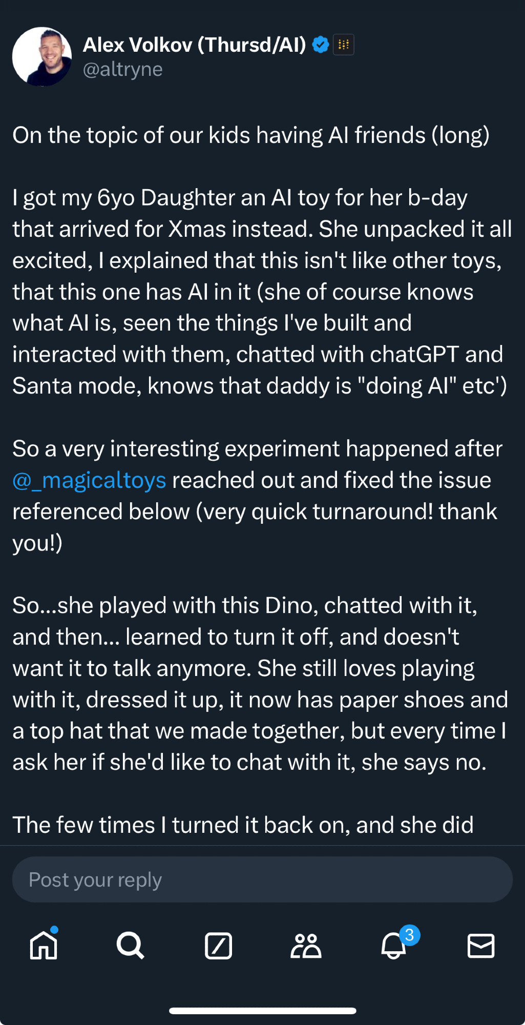 On the topic of our kids having Al friends (long) got my 6yo Daughter an Al toy for her b-day that arrived for Xmas instead. She unpacked it all excited, explained that this isn't like other toys, that this one has Al in it (she of course knows what Al is, seen the things I've built and interacted with them, chatted with chatGPT and Santa mode, knows that daddy is "doing Al" etc) So a very interesting experiment happened after @_magicaltoys reached out and fixed the issue referenced below (very quick turnaround! thank you!)So...she played with this Dino, chatted with it, and then... learned to turn it off, and doesn't want it to talk anymore. She still loves playing with it, dressed it up, it now has paper shoes and a top hat that we made together, but every time ask her if she'd like to chat with it, she says no. The few times turned it back on, and she did