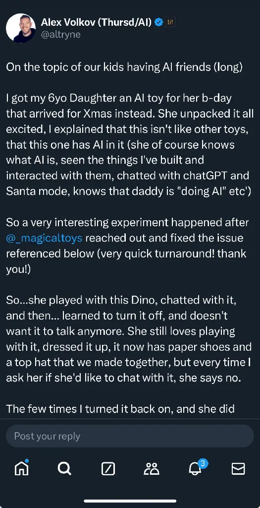 On the topic of our kids having Al friends (long) got my 6yo Daughter an Al toy for her b-day that arrived for Xmas instead. She unpacked it all excited, explained that this isn&#39;t like other toys, that this one has Al in it (she of course knows what Al is, seen the things I&#39;ve built and interacted with them, chatted with chatGPT and Santa mode, knows that daddy is &quot;doing Al&quot; etc) So a very interesting experiment happened after @_magicaltoys reached out and fixed the issue referenced below (very quick turnaround! thank you!)
So...she played with this Dino, chatted with it, and then... learned to turn it off, and doesn&#39;t want it to talk anymore. She still loves playing with it, dressed it up, it now has paper shoes and a top hat that we made together, but every time ask her if she&#39;d like to chat with it, she says no. The few times turned it back on, and she did