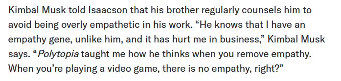 Kimbal Musk told Isaacson that his brother regularly counsels him to avoid being overly empathetic in his work. “He knows that I have an empathy gene, unlike him, and it has hurt me in business,” Kimbal Musk says. “Polytopia taught me how he thinks when you remove empathy. When you’re playing a video game, there is no empathy, right?”
