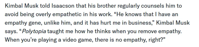 Kimbal Musk told Isaacson that his brother regularly counsels him to avoid being overly empathetic in his work. “He knows that I have an empathy gene, unlike him, and it has hurt me in business,” Kimbal Musk says. “Polytopia taught me how he thinks when you remove empathy. When you’re playing a video game, there is no empathy, right?”