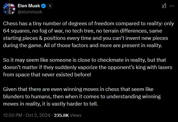 musk tweet: Chess has a tiny number of degrees of freedom compared to reality: only 64 squares, no fog of war, no tech tree, no terrain differences, same starting pieces & positions every time and you can’t invent new pieces during the game. All of those factors and more are present in reality. So it may seem like someone is close to checkmate in reality, but that doesn’t matter if they suddenly vaporize the opponent’s king with lasers from space that never existed before! Given that there are even winning moves in chess that seem like blunders to humans, then when it comes to understanding winning moves in reality, it is vastly harder to tell.