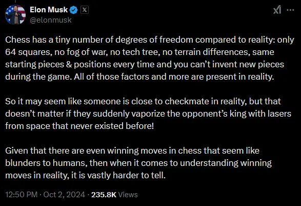 musk tweet: Chess has a tiny number of degrees of freedom compared to reality: only 64 squares, no fog of war, no tech tree, no terrain differences, same starting pieces &amp; positions every time and you can’t invent new pieces during the game. All of those factors and more are present in reality. So it may seem like someone is close to checkmate in reality, but that doesn’t matter if they suddenly vaporize the opponent’s king with lasers from space that never existed before! Given that there are even winning moves in chess that seem like blunders to humans, then when it comes to understanding winning moves in reality, it is vastly harder to tell.