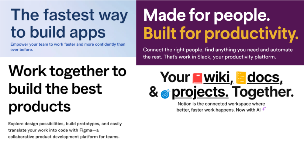 1: The fastest way to build apps. Empower your team to work faster and more confidently than ever before. 2: Made for people. Built for productivity. Connect the right people, find anything you need and automate the rest. That's work in Slack, your productivity platform. 3: Work together to build the best products. Explore design possibilities, build prototypes, and easily translate your work into code with Figma—a collaborative product development platform for teams. 4: Your wiki, docs,  e projects. Together. Notion is the connected workspace where better, faster work happens. Now with AI