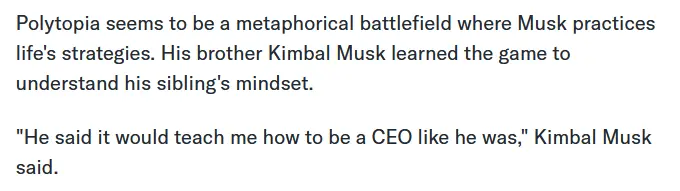 Polytopia seems to be a metaphorical battlefield where Musk practices life&#39;s strategies. His brother Kimbal Musk learned the game to understand his sibling&#39;s mindset. &quot;He said it would teach me how to be a CEO like he was,&quot; Kimbal Musk said.