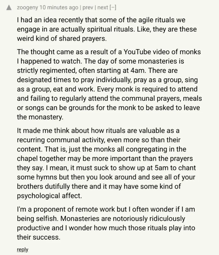 I had an idea recently that some of the agile rituals we engage in are actually spiritual rituals. Like, they are these weird kind of shared prayers. The thought came as a result of a YouTube video of monks I happened to watch. The day of some monasteries is strictly regimented, often starting at 4am. There are designated times to pray individually, pray as a group, sing as a group, eat and work. Every monk is required to attend and failing to regularly attend the communal prayers, meals or songs can be grounds for the monk to be asked to leave the monastery. It made me think about how rituals are valuable as a recurring communal activity, even more so than their content. That is, just the monks all congregating in the chapel together may be more important than the prayers they say. I mean, it must suck to show up at 5am to chant some hymns but then you look around and see all of your brothers dutifully there and it may have some kind of psychological affect. I&#39;m a proponent of remote work but I often wonder if I am being selfish. Monasteries are notoriously ridiculously productive and I wonder how much those rituals play into their success.