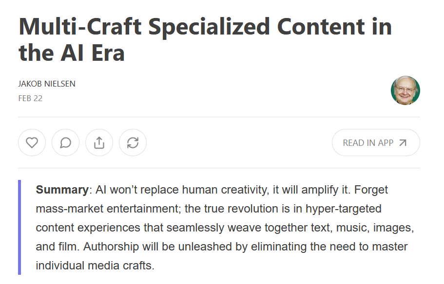 Jakob Nielsen substack newsletter summary reads: AI won’t replace human creativity, it will amplify it. Forget mass-market entertainment; the true revolution is in hyper-targeted content experiences that seamlessly weave together text, music, images, and film. Authorship will be unleashed by eliminating the need to master individual media crafts.