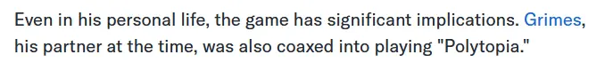 Even in his personal life, the game has significant implications. Grimes, his partner at the time, was also coaxed into playing &quot;Polytopia.&quot;