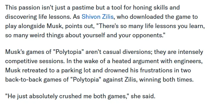 This passion isn&#39;t just a pastime but a tool for honing skills and discovering life lessons. As Shivon Zilis, who downloaded the game to play alongside Musk, points out, &quot;There&#39;s so many life lessons you learn, so many weird things about yourself and your opponents.&quot; Musk&#39;s games of &quot;Polytopia&quot; aren&#39;t casual diversions; they are intensely competitive sessions. In the wake of a heated argument with engineers, Musk retreated to a parking lot and drowned his frustrations in two back-to-back games of &quot;Polytopia&quot; against Zilis, winning both times. &quot;He just absolutely crushed me both games,&quot; she said.