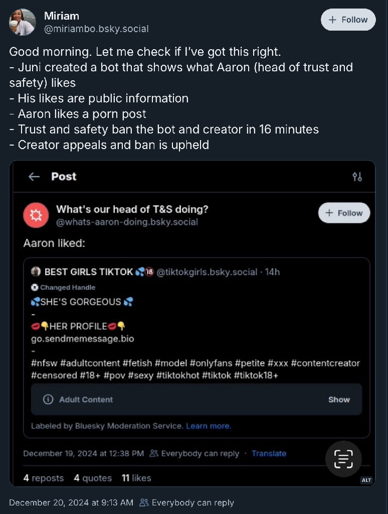 Good morning. Let me check if I’ve got this right. Juni created a bot that shows what Aaron (head of trust and safety) likes. His likes are public information. Aaron likes a porn post. Trust and safety ban the bot and creator in 16 minutes. Creator appeals and ban is upheld