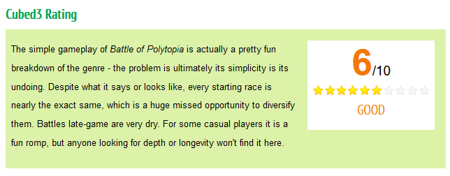 Cubed3 Rating. 6/10. The simple gameplay of Battle of Polytopia is actually a pretty fun breakdown of the genre - the problem is ultimately its simplicity is its undoing. Despite what it says or looks like, every starting race is nearly the exact same, which is a huge missed opportunity to diversify them. Battles late-game are very dry. For some casual players it is a fun romp, but anyone looking for depth or longevity won't find it here.