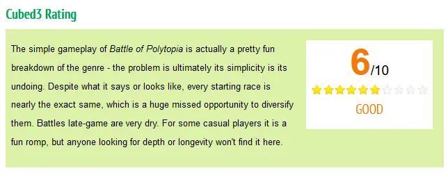 Cubed3 Rating. 6/10. The simple gameplay of Battle of Polytopia is actually a pretty fun breakdown of the genre - the problem is ultimately its simplicity is its undoing. Despite what it says or looks like, every starting race is nearly the exact same, which is a huge missed opportunity to diversify them. Battles late-game are very dry. For some casual players it is a fun romp, but anyone looking for depth or longevity won&#39;t find it here.