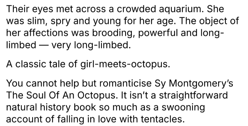 Their eyes met across a crowded aquarium. She was slim, spry and young for her age. The object of her affections was brooding, powerful and long- limbed- very long-limbed.
A classic tale of girl-meets-octopus. You cannot help but romanticise Sy Montgomery's The Soul Of An Octopus. It isn't a straightforward natural history book so much as a swooning account of falling in love with tentacles.