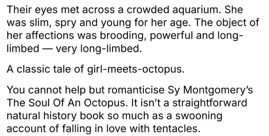 Their eyes met across a crowded aquarium. She was slim, spry and young for her age. The object of her affections was brooding, powerful and long- limbed- very long-limbed.
A classic tale of girl-meets-octopus. You cannot help but romanticise Sy Montgomery&#39;s The Soul Of An Octopus. It isn&#39;t a straightforward natural history book so much as a swooning account of falling in love with tentacles.