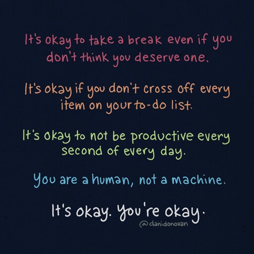 It's okay to take a break even if you don't think you deserve one.  It's okay if you don't cross off every item on your to-do list.  It's okay to not be productive every second of every day.  You are a human, not a machine.  It's okay. You're okay.  @danidonovan