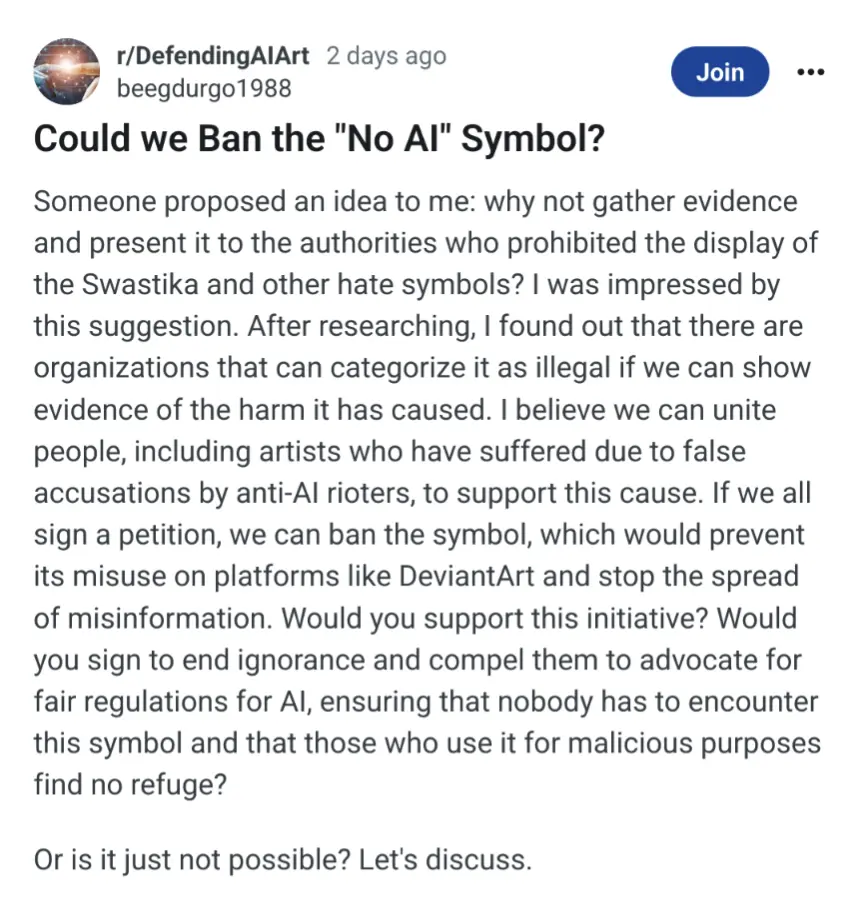 Could we Ban the &quot;No Al&quot; Symbol? Someone proposed an idea to me: why not gather evidence and present it to the authorities who prohibited the display of the Swastika and other hate symbols? I was impressed by this suggestion. After researching, I found out that there are organizations that can categorize it as illegal if we can show evidence of the harm it has caused. I believe we can unite people, including artists who have suffered due to false accusations by anti-Al rioters, to support this cause. If we all sign a petition, we can ban the symbol, which would prevent its misuse on platforms like DeviantArt and stop the spread of misinformation. Would you support this initiative? Would you sign to end ignorance and compel them to advocate for fair regulations for Al, ensuring that nobody has to encounter this symbol and that those who use it for malicious purposes find no refuge?
Or is it just not possible? Let&#39;s discuss.