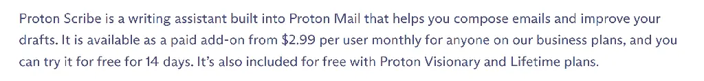 Proton Scribe is a writing assistant built into Proton Mail that helps you compose emails and improve your drafts. It is available as a paid add-on from $2.99 per user monthly for anyone on our business plans, and you can try it for free for 14 days. It’s also included for free with Proton Visionary and Lifetime plans.