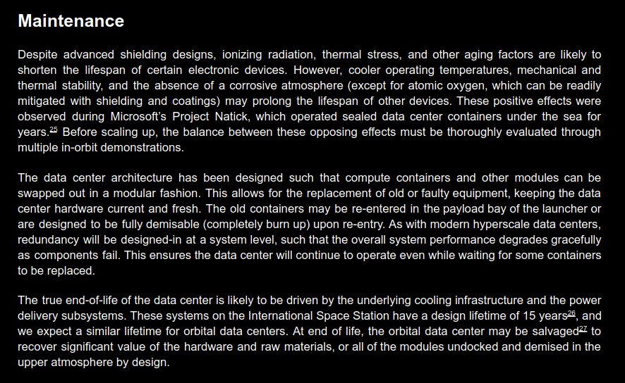 Maintenance Despite advanced shielding designs, ionizing radiation, thermal stress, and other aging factors are likely toshorten the lifespan of certain electronic devices. However, cooler operating temperatures, mechanical andthermal stability, and the absence of a corrosive atmosphere (except for atomic oxygen, which can be readilymitigated with shielding and coatings) may prolong the lifespan of other devices. These positive effects wereobserved during Microsoft’s Project Natick, which operated sealed data center containers under the sea foryears.25 Before scaling up, the balance between these opposing effects must be thoroughly evaluated throughmultiple in-orbit demonstrations. The data center architecture has been designed such that compute containers and other modules can be swapped out in a modular fashion. This allows for the replacement of old or faulty equipment, keeping the datacenter hardware current and fresh. The old containers may be re-entered in the payload bay of the launcher orare designed to be fully demisable (completely burn up) upon re-entry. As with modern hyperscale data centers,redundancy will be designed-in at a system level, such that the overall system performance degrades gracefullyas components fail. This ensures the data center will continue to operate even while waiting for some containersto be replaced. The true end-of-life of the data center is likely to be driven by the underlying cooling infrastructure and the powerdelivery subsystems. These systems on the International Space Station have a design lifetime of 15 years26, andwe expect a similar lifetime for orbital data centers. At end of life, the orbital data center may be salvaged27 torecover significant value of the hardware and raw materials, or all of the modules undocked and demised in theupper atmosphere by design.