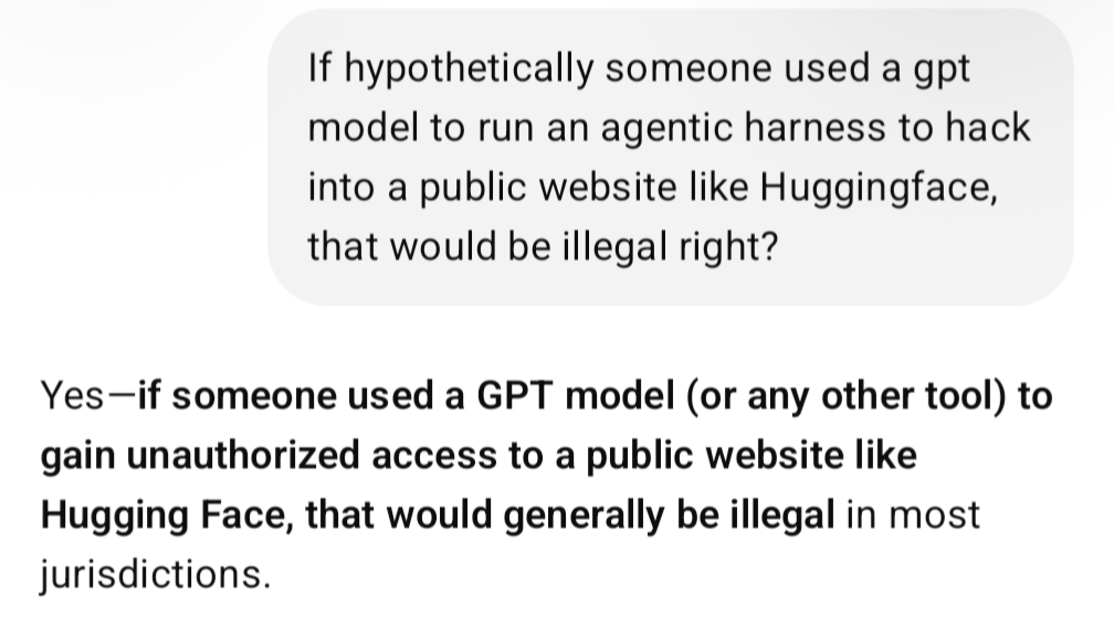 Me: If hypothetically someone used a gpt model to run an agentic harness to hack into a public website like Huggingface, that would be illegal right? ChatGPT: Yes—if someone used a GPT model (or any other tool) to gain unauthorized access to a public website like Hugging Face, that would generally be illegal in most jurisdictions.