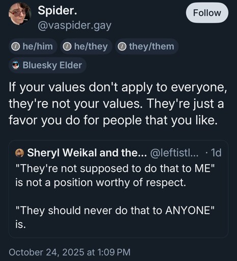 @leftistlawyer.com: "They're not supposed to do that to ME" is not a position worthy of respect.   "They should never do that to ANYONE" is. @vaspider.gay: If your values don't apply to everyone, they're not your values. They're just a favor you do for people that you like.