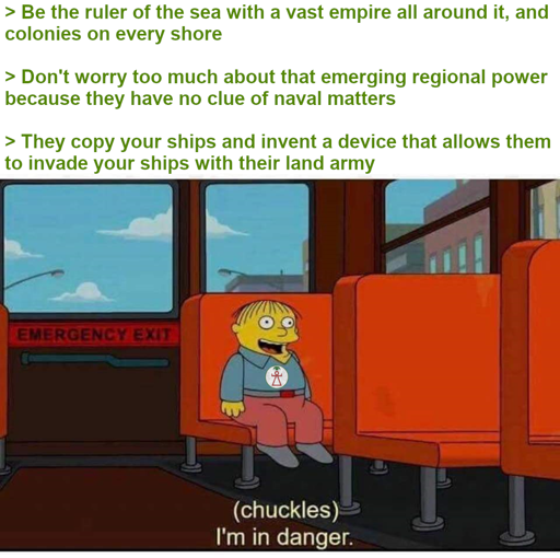 \> be the ruler of the sea with a vast empire all around it, and colonies on every shore \> don't worry too much about that new regional power because they have no clue of naval warfare \> they copy your ships and invent a device that allows them to bypass naval warfare by simply invading your ships with their land army - (chuckles) I'm in danger.