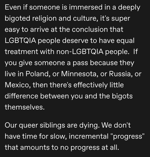 Even if someone is immersed in a deeply bigoted religion and culture, it's super easy to arrive at the conclusion that LGBTQIA people deserve to have equal treatment with non-LGBTQIA people.  If you give someone a pass because they live in Poland, or Minnesota, or Russia, or Mexico, then there's effectively little difference between you and the bigots themselves. 

Our queer siblings are dying. We don't have time for slow, incremental "progress" that amounts to no progress at all.