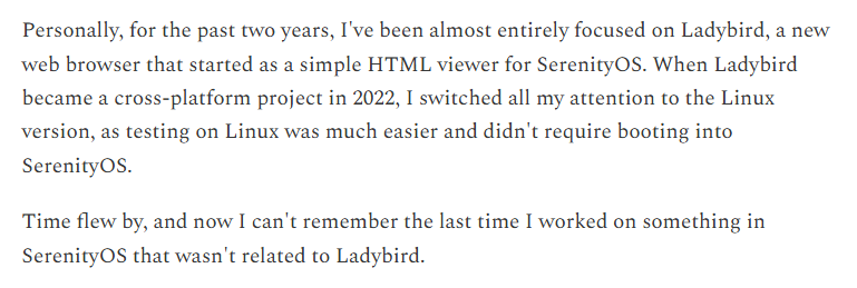 Personally, for the past two years, I've been almost entirely focused on Ladybird, a new web browser that started as a simple HTML viewer for SerenityOS. When Ladybird became a cross-platform project in 2022, I switched all my attention to the Linux version, as testing on Linux was much easier and didn't require booting into SerenityOS. Time flew by, and now I can't remember the last time I worked on something in SerenityOS that wasn't related to Ladybird.