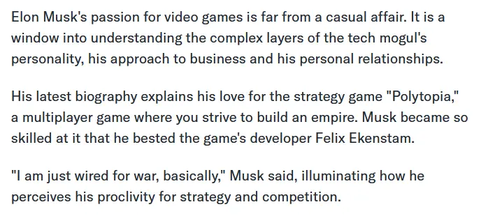 Elon Musk&#39;s passion for video games is far from a casual affair. It is a window into understanding the complex layers of the tech mogul&#39;s personality, his approach to business and his personal relationships. His latest biography explains his love for the strategy game &quot;Polytopia,&quot; a multiplayer game where you strive to build an empire. Musk became so skilled at it that he bested the game&#39;s developer Felix Ekenstam. &quot;I am just wired for war, basically,&quot; Musk said, illuminating how he perceives his proclivity for strategy and competition.